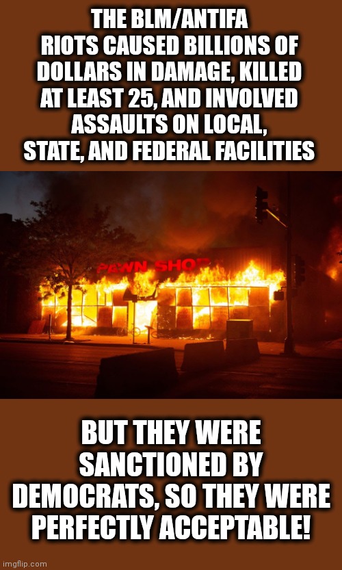 Oh, the hypocrisy! | THE BLM/ANTIFA RIOTS CAUSED BILLIONS OF DOLLARS IN DAMAGE, KILLED AT LEAST 25, AND INVOLVED ASSAULTS ON LOCAL, STATE, AND FEDERAL FACILITIES; BUT THEY WERE SANCTIONED BY DEMOCRATS, SO THEY WERE PERFECTLY ACCEPTABLE! | image tagged in memes,riots,black lives matter,antifa,hypocrisy,democrats | made w/ Imgflip meme maker