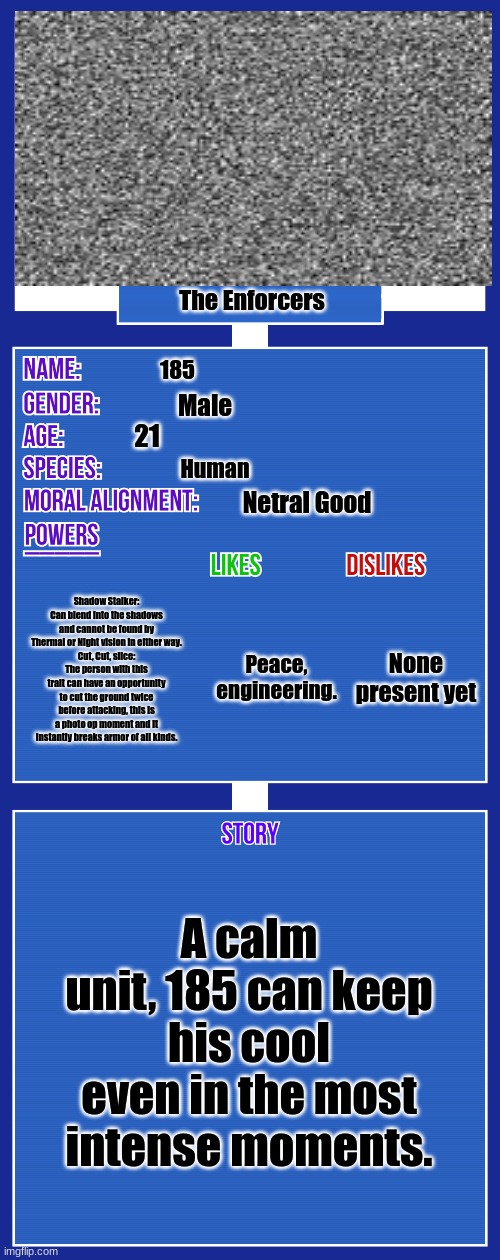 Because 185 has never broken out, he is not a convict. | The Enforcers; 185; Male; 21; Human; Netral Good; Shadow Stalker: Can blend into the shadows and cannot be found by Thermal or Night vision in either way.
Cut, Cut, slice: The person with this trait can have an opportunity to cut the ground twice before attacking, this is a photo op moment and it instantly breaks armor of all kinds. None present yet; Peace, engineering. A calm unit, 185 can keep his cool even in the most intense moments. | image tagged in oc full showcase v2 | made w/ Imgflip meme maker