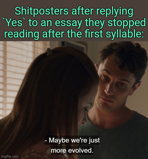 . | Shitposters after replying `Yes` to an essay they stopped reading after the first syllable: | image tagged in maybe we're just more evolved | made w/ Imgflip meme maker