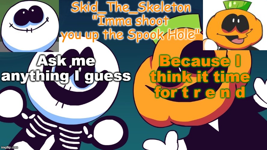Literally anything. (Unless I say it's to personal or it's a question I'd rather not be answering) | Ask me anything I guess; Because I think it time for t r e n d | image tagged in skid's spook temp rebooted | made w/ Imgflip meme maker