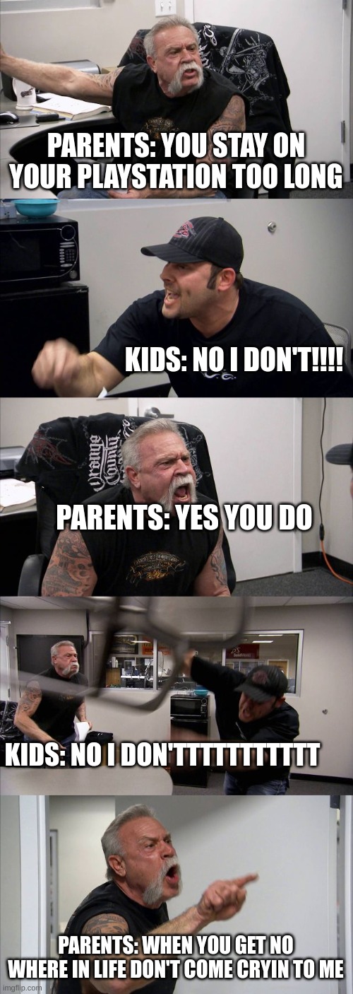 boys is this relatable | PARENTS: YOU STAY ON YOUR PLAYSTATION TOO LONG; KIDS: NO I DON'T!!!! PARENTS: YES YOU DO; KIDS: NO I DON'TTTTTTTTTTT; PARENTS: WHEN YOU GET NO WHERE IN LIFE DON'T COME CRYIN TO ME | image tagged in memes,american chopper argument | made w/ Imgflip meme maker