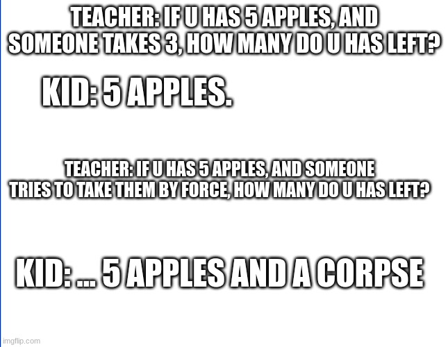 wite screen | TEACHER: IF U HAS 5 APPLES, AND SOMEONE TAKES 3, HOW MANY DO U HAS LEFT? KID: 5 APPLES. TEACHER: IF U HAS 5 APPLES, AND SOMEONE TRIES TO TAKE THEM BY FORCE, HOW MANY DO U HAS LEFT? KID: ... 5 APPLES AND A CORPSE | image tagged in wite screen | made w/ Imgflip meme maker