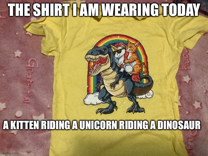 Do make fun of me | THE SHIRT I AM WEARING TODAY; A KITTEN RIDING A UNICORN RIDING A DINOSAUR | image tagged in cats,unicorns,dinosaur | made w/ Imgflip meme maker
