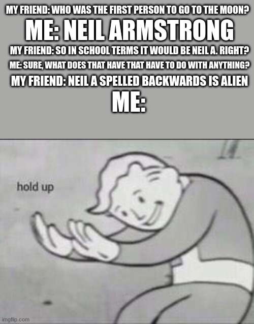 Fallout Hold Up | MY FRIEND: WHO WAS THE FIRST PERSON TO GO TO THE MOON? ME: NEIL ARMSTRONG; MY FRIEND: SO IN SCHOOL TERMS IT WOULD BE NEIL A. RIGHT? ME: SURE, WHAT DOES THAT HAVE THAT HAVE TO DO WITH ANYTHING? MY FRIEND: NEIL A SPELLED BACKWARDS IS ALIEN; ME: | image tagged in fallout hold up | made w/ Imgflip meme maker