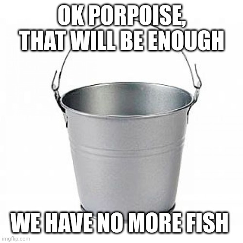 Bucket of Nope | OK PORPOISE, THAT WILL BE ENOUGH WE HAVE NO MORE FISH | image tagged in bucket of nope | made w/ Imgflip meme maker