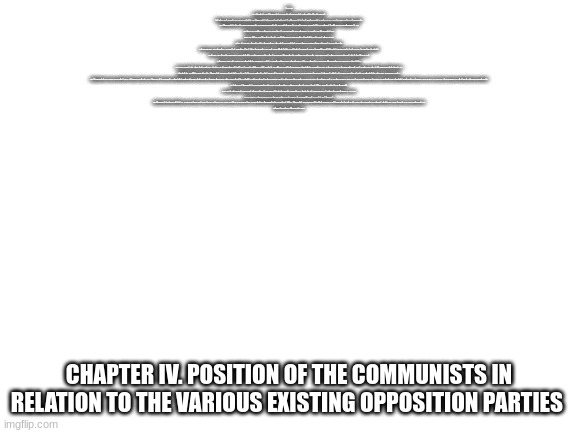 and that is the final chapter the entire communist manifesto has been added by me on imgflip theres your read now | CHAPTER IV. POSITION OF THE COMMUNISTS IN RELATION TO THE VARIOUS EXISTING OPPOSITION PARTIES
SECTION II HAS MADE CLEAR THE RELATIONS OF THE COMMUNISTS TO THE EXISTING WORKING-CLASS PARTIES, SUCH AS THE CHARTISTS IN ENGLAND AND THE AGRARIAN REFORMERS IN AMERICA.

THE COMMUNISTS FIGHT FOR THE ATTAINMENT OF THE IMMEDIATE AIMS, FOR THE ENFORCEMENT OF THE MOMENTARY INTERESTS OF THE WORKING CLASS; BUT IN THE MOVEMENT OF THE PRESENT, THEY ALSO REPRESENT AND TAKE CARE OF THE FUTURE OF THAT MOVEMENT. IN FRANCE, THE COMMUNISTS ALLY WITH THE SOCIAL-DEMOCRATS(1) AGAINST THE CONSERVATIVE AND RADICAL BOURGEOISIE, RESERVING, HOWEVER, THE RIGHT TO TAKE UP A CRITICAL POSITION IN REGARD TO PHASES AND ILLUSIONS TRADITIONALLY HANDED DOWN FROM THE GREAT REVOLUTION.

IN SWITZERLAND, THEY SUPPORT THE RADICALS, WITHOUT LOSING SIGHT OF THE FACT THAT THIS PARTY CONSISTS OF ANTAGONISTIC ELEMENTS, PARTLY OF DEMOCRATIC SOCIALISTS, IN THE FRENCH SENSE, PARTLY OF RADICAL BOURGEOIS.

IN POLAND, THEY SUPPORT THE PARTY THAT INSISTS ON AN AGRARIAN REVOLUTION AS THE PRIME CONDITION FOR NATIONAL EMANCIPATION, THAT PARTY WHICH FOMENTED THE INSURRECTION OF CRACOW IN 1846.

IN GERMANY, THEY FIGHT WITH THE BOURGEOISIE WHENEVER IT ACTS IN A REVOLUTIONARY WAY, AGAINST THE ABSOLUTE MONARCHY, THE FEUDAL SQUIREARCHY, AND THE PETTY BOURGEOISIE.

BUT THEY NEVER CEASE, FOR A SINGLE INSTANT, TO INSTILL INTO THE WORKING CLASS THE CLEAREST POSSIBLE RECOGNITION OF THE HOSTILE ANTAGONISM BETWEEN BOURGEOISIE AND PROLETARIAT, IN ORDER THAT THE GERMAN WORKERS MAY STRAIGHTWAY USE, AS SO MANY WEAPONS AGAINST THE BOURGEOISIE, THE SOCIAL AND POLITICAL CONDITIONS THAT THE BOURGEOISIE MUST NECESSARILY INTRODUCE ALONG WITH ITS SUPREMACY, AND IN ORDER THAT, AFTER THE FALL OF THE REACTIONARY CLASSES IN GERMANY, THE FIGHT AGAINST THE BOURGEOISIE ITSELF MAY IMMEDIATELY BEGIN.

THE COMMUNISTS TURN THEIR ATTENTION CHIEFLY TO GERMANY, BECAUSE THAT COUNTRY IS ON THE EVE OF A BOURGEOIS REVOLUTION THAT IS BOUND TO BE CARRIED OUT UNDER MORE ADVANCED CONDITIONS OF EUROPEAN CIVILISATION AND WITH A MUCH MORE DEVELOPED PROLETARIAT THAN THAT OF ENGLAND WAS IN THE SEVENTEENTH, AND FRANCE IN THE EIGHTEENTH CENTURY, AND BECAUSE THE BOURGEOIS REVOLUTION IN GERMANY WILL BE BUT THE PRELUDE TO AN IMMEDIATELY FOLLOWING PROLETARIAN REVOLUTION.

IN SHORT, THE COMMUNISTS EVERYWHERE SUPPORT EVERY REVOLUTIONARY MOVEMENT AGAINST THE EXISTING SOCIAL AND POLITICAL ORDER OF THINGS.

IN ALL THESE MOVEMENTS, THEY BRING TO THE FRONT, AS THE LEADING QUESTION IN EACH, THE PROPERTY QUESTION, NO MATTER WHAT ITS DEGREE OF DEVELOPMENT AT THE TIME.

FINALLY, THEY LABOUR EVERYWHERE FOR THE UNION AND AGREEMENT OF THE DEMOCRATIC PARTIES OF ALL COUNTRIES.

THE COMMUNISTS DISDAIN TO CONCEAL THEIR VIEWS AND AIMS. THEY OPENLY DECLARE THAT THEIR ENDS CAN BE ATTAINED ONLY BY THE FORCIBLE OVERTHROW OF ALL EXISTING SOCIAL CONDITIONS. LET THE RULING CLASSES TREMBLE AT A COMMUNISTIC REVOLUTION. THE PROLETARIANS HAVE NOTHING TO LOSE BUT THEIR CHAINS. THEY HAVE A WORLD TO WIN.

WORKING MEN OF ALL COUNTRIES, UNITE! CHAPTER IV. POSITION OF THE COMMUNISTS IN RELATION TO THE VARIOUS EXISTING OPPOSITION PARTIES | image tagged in blank white template | made w/ Imgflip meme maker