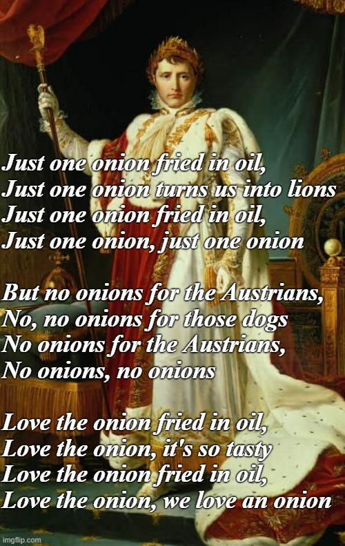 Chanson de l'Oignon (french marching song) |  Just one onion fried in oil,
Just one onion turns us into lions
Just one onion fried in oil,
Just one onion, just one onion
 

But no onions for the Austrians,
No, no onions for those dogs
No onions for the Austrians,
No onions, no onions
 
Love the onion fried in oil,
Love the onion, it's so tasty
Love the onion fried in oil,
Love the onion, we love an onion | image tagged in rmk,napoleon | made w/ Imgflip meme maker