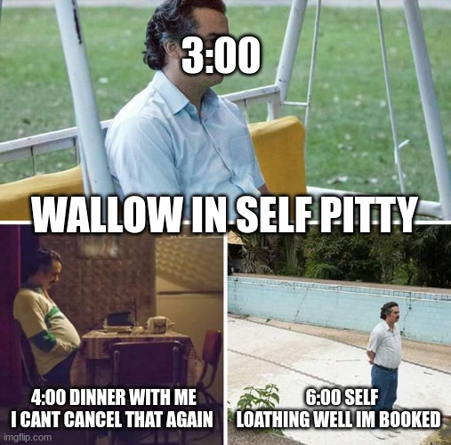 Sad Pablo Escobar | 3:00; WALLOW IN SELF PITTY; 4:00 DINNER WITH ME I CANT CANCEL THAT AGAIN; 6:00 SELF LOATHING WELL IM BOOKED | image tagged in memes,sad pablo escobar | made w/ Imgflip meme maker