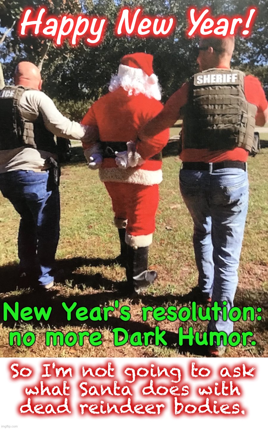 HAPPY NEW YEAR!! | Happy  New  Year! New Year's resolution:
no more Dark Humor. So I'm not going to ask
what Santa does with
dead reindeer bodies. | image tagged in santa busted,santa claus,dark humor,christmas,happy new year,rick75230 | made w/ Imgflip meme maker