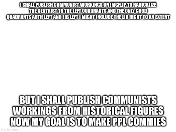 i posted the entire communist manifesto but now i need to publish the works of Peter Kropotkin next | I SHALL PUBLISH COMMUNIST WORKINGS ON IMGFLIP TO RADICALIZE THE CENTRIST TO THE LEFT QUADRANTS AND THE ONLY GOOD QUADRANTS AUTH LEFT AND LIB LEFT I MIGHT INCLUDE THE LIB RIGHT TO AN EXTENT; BUT I SHALL PUBLISH COMMUNISTS WORKINGS FROM HISTORICAL FIGURES NOW MY GOAL IS TO MAKE PPL COMMIES | image tagged in blank white template | made w/ Imgflip meme maker