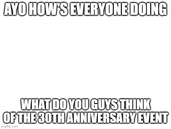 Long time no c | AYO HOW'S EVERYONE DOING; WHAT DO YOU GUYS THINK OF THE 30TH ANNIVERSARY EVENT | image tagged in blank white template | made w/ Imgflip meme maker