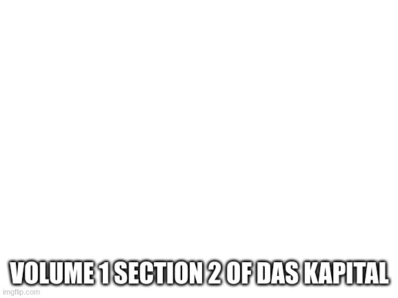 volume 1 section 2 of das kapital | SECTION 2: THE TWO-FOLD CHARACTER OF THE LABOUR EMBODIED IN
COMMODITIES
AT FIRST SIGHT A COMMODITY PRESENTED ITSELF TO US AS A COMPLEX OF TWO THINGS – USE VALUE AND
EXCHANGE VALUE. LATER ON, WE SAW ALSO THAT LABOUR, TOO, POSSESSES THE SAME TWO-FOLD NATURE; FOR,
SO FAR AS IT FINDS EXPRESSION IN VALUE, IT DOES NOT POSSESS THE SAME CHARACTERISTICS THAT BELONG TO IT
AS A CREATOR OF USE VALUES. I WAS THE FIRST TO POINT OUT AND TO EXAMINE CRITICALLY THIS TWO-FOLD NATURE
OF THE LABOUR CONTAINED IN COMMODITIES. AS THIS POINT IS THE PIVOT ON WHICH A CLEAR COMPREHENSION
OF POLITICAL ECONOMY TURNS, WE MUST GO MORE INTO DETAIL.
LET US TAKE TWO COMMODITIES SUCH AS A COAT AND 10 YARDS OF LINEN, AND LET THE FORMER BE DOUBLE
THE VALUE OF THE LATTER, SO THAT, IF 10 YARDS OF LINEN = W, THE COAT = 2W.
THE COAT IS A USE VALUE THAT SATISFIES A PARTICULAR WANT. ITS EXISTENCE IS THE RESULT OF A SPECIAL SORT OF
PRODUCTIVE ACTIVITY, THE NATURE OF WHICH IS DETERMINED BY ITS AIM, MODE OF OPERATION, SUBJECT,
MEANS, AND RESULT. THE LABOUR, WHOSE UTILITY IS THUS REPRESENTED BY THE VALUE IN USE OF ITS PRODUCT,
OR WHICH MANIFESTS ITSELF BY MAKING ITS PRODUCT A USE VALUE, WE CALL USEFUL LABOUR. IN THIS
CONNECTION WE CONSIDER ONLY ITS USEFUL EFFECT.
AS THE COAT AND THE LINEN ARE TWO QUALITATIVELY DIFFERENT USE VALUES, SO ALSO ARE THE TWO FORMS OF
LABOUR THAT PRODUCE THEM, TAILORING AND WEAVING. WERE THESE TWO OBJECTS NOT QUALITATIVELY
DIFFERENT, NOT PRODUCED RESPECTIVELY BY LABOUR OF DIFFERENT QUALITY, THEY COULD NOT STAND TO EACH
OTHER IN THE RELATION OF COMMODITIES. COATS ARE NOT EXCHANGED FOR COATS, ONE USE VALUE IS NOT
EXCHANGED FOR ANOTHER OF THE SAME KIND.
TO ALL THE DIFFERENT VARIETIES OF VALUES IN USE THERE CORRESPOND AS MANY DIFFERENT KINDS OF USEFUL
LABOUR, CLASSIFIED ACCORDING TO THE ORDER, GENUS, SPECIES, AND VARIETY TO WHICH THEY BELONG IN THE
SOCIAL DIVISION OF LABOUR. THIS DIVISION OF LABOUR IS A NECESSARY CONDITION FOR THE PRODUCTION OF
COMMODITIES, BUT IT DOES NOT FOLLOW, CONVERSELY, THAT THE PRODUCTION OF COMMODITIES IS A

* THE FOLLOWING PASSAGE OCCURRED ONLY IN THE FIRST EDITION. “NOW WE KNOW THE SUBSTANCE OF VALUE. IT IS LABOUR.
WE KNOW THE MEASURE OF ITS MAGNITUDE. IT IS LABOUR TIME. THE FORM, WHICH STAMPS VALUE AS EXCHANGE-VALUE, REMAINS TO
BE ANALYSED. BUT BEFORE THIS WE NEED TO DEVELOP THE CHARACTERISTICS WE HAVE ALREADY FOUND SOMEWHAT MORE FULLY.”
TAKEN FROM THE PENGUIN EDITION OF “CAPITAL,” TRANSLATED BY BEN FOWKES.
31 CHAPTER 1
NECESSARY CONDITION FOR THE DIVISION OF LABOUR. IN THE PRIMITIVE INDIAN COMMUNITY THERE IS SOCIAL
DIVISION OF LABOUR, WITHOUT PRODUCTION OF COMMODITIES. OR, TO TAKE AN EXAMPLE NEARER HOME, IN
EVERY FACTORY THE LABOUR IS DIVIDED ACCORDING TO A SYSTEM, BUT THIS DIVISION IS NOT BROUGHT ABOUT BY
THE OPERATIVES MUTUALLY EXCHANGING THEIR INDIVIDUAL PRODUCTS. ONLY SUCH PRODUCTS CAN BECOME
COMMODITIES WITH REGARD TO EACH OTHER, AS RESULT FROM DIFFERENT KINDS OF LABOUR, EACH KIND BEING
CARRIED ON INDEPENDENTLY AND FOR THE ACCOUNT OF PRIVATE INDIVIDUALS.
TO RESUME, THEN: IN THE USE VALUE OF EACH COMMODITY THERE IS CONTAINED USEFUL LABOUR, I.E.,
PRODUCTIVE ACTIVITY OF A DEFINITE KIND AND EXERCISED WITH A DEFINITE AIM. USE VALUES CANNOT
CONFRONT EACH OTHER AS COMMODITIES, UNLESS THE USEFUL LABOUR EMBODIED IN THEM IS QUALITATIVELY
DIFFERENT IN EACH OF THEM. IN A COMMUNITY, THE PRODUCE OF WHICH IN GENERAL TAKES THE FORM OF
COMMODITIES, I.E., IN A COMMUNITY OF COMMODITY PRODUCERS, THIS QUALITATIVE DIFFERENCE BETWEEN
THE USEFUL FORMS OF LABOUR THAT ARE CARRIED ON INDEPENDENTLY BY INDIVIDUAL PRODUCERS, EACH ON THEIR
OWN ACCOUNT, DEVELOPS INTO A COMPLEX SYSTEM, A SOCIAL DIVISION OF LABOUR.
ANYHOW, WHETHER THE COAT BE WORN BY THE TAILOR OR BY HIS CUSTOMER, IN EITHER CASE IT OPERATES AS A
USE VALUE. NOR IS THE RELATION BETWEEN THE COAT AND THE LABOUR THAT PRODUCED IT ALTERED BY THE
CIRCUMSTANCE THAT TAILORING MAY HAVE BECOME A SPECIAL TRADE, AN INDEPENDENT BRANCH OF THE SOCIAL
DIVISION OF LABOUR. WHEREVER THE WANT OF CLOTHING FORCED THEM TO IT, THE HUMAN RACE MADE CLOTHES
FOR THOUSANDS OF YEARS, WITHOUT A SINGLE MAN BECOMING A TAILOR. BUT COATS AND LINEN, LIKE EVERY
OTHER ELEMENT OF MATERIAL WEALTH THAT IS NOT THE SPONTANEOUS PRODUCE OF NATURE, MUST INVARIABLY
OWE THEIR EXISTENCE TO A SPECIAL PRODUCTIVE ACTIVITY, EXERCISED WITH A DEFINITE AIM, AN ACTIVITY THAT
APPROPRIATES PARTICULAR NATURE-GIVEN MATERIALS TO PARTICULAR HUMAN WANTS. SO FAR THEREFORE AS
LABOUR IS A CREATOR OF USE VALUE, IS USEFUL LABOUR, IT IS A NECESSARY CONDITION, INDEPENDENT OF ALL
FORMS OF SOCIETY, FOR THE EXISTENCE OF THE HUMAN RACE; IT IS AN ETERNAL NATURE-IMPOSED NECESSITY,
WITHOUT WHICH THERE CAN BE NO MATERIAL EXCHANGES BETWEEN MAN AND NATURE, AND THEREFORE NO LIFE.
THE USE VALUES, COAT, LINEN, &C., I.E., THE BODIES OF COMMODITIES, ARE COMBINATIONS OF TWO
ELEMENTS – MATTER AND LABOUR. IF WE TAKE AWAY THE USEFUL LABOUR EXPENDED UPON THEM, A MATERIAL
SUBSTRATUM IS ALWAYS LEFT, WHICH IS FURNISHED BY NATURE WITHOUT THE HELP OF MAN. THE LATTER CAN
WORK ONLY AS NATURE DOES, THAT IS BY CHANGING THE FORM OF MATTER.13 NAY MORE, IN THIS WORK OF
CHANGING THE FORM HE IS CONSTANTLY HELPED BY NATURAL FORCES. WE SEE, THEN, THAT LABOUR IS NOT THE
ONLY SOURCE OF MATERIAL WEALTH, OF USE VALUES PRODUCED BY LABOUR. AS WILLIAM PETTY PUTS IT, LABOUR
IS ITS FATHER AND THE EARTH ITS MOTHER.
LET US NOW PASS FROM THE COMMODITY CONSIDERED AS A USE VALUE TO THE VALUE OF COMMODITIES.
BY OUR ASSUMPTION, THE COAT IS WORTH TWICE AS MUCH AS THE LINEN. BUT THIS IS A MERE QUANTITATIVE
DIFFERENCE, WHICH FOR THE PRESENT DOES NOT CONCERN US. WE BEAR IN MIND, HOWEVER, THAT IF THE VALUE
OF THE COAT IS DOUBLE THAT OF 10 YDS OF LINEN, 20 YDS OF LINEN MUST HAVE THE SAME VALUE AS ONE COAT.
SO FAR AS THEY ARE VALUES, THE COAT AND THE LINEN ARE THINGS OF A LIKE SUBSTANCE, OBJECTIVE
EXPRESSIONS OF ESSENTIALLY IDENTICAL LABOUR. BUT TAILORING AND WEAVING ARE, QUALITATIVELY, DIFFERENT
KINDS OF LABOUR. THERE ARE, HOWEVER, STATES OF SOCIETY IN WHICH ONE AND THE SAME MAN DOES
TAILORING AND WEAVING ALTERNATELY, IN WHICH CASE THESE TWO FORMS OF LABOUR ARE MERE MODIFICATIONS
OF THE LABOUR OF THE SAME INDIVIDUAL, AND NOT SPECIAL AND FIXED FUNCTIONS OF DIFFERENT PERSONS, JUST
AS THE COAT WHICH OUR TAILOR MAKES ONE DAY, AND THE TROUSERS WHICH HE MAKES ANOTHER DAY, IMPLY
ONLY A VARIATION IN THE LABOUR OF ONE AND THE SAME INDIVIDUAL. MOREOVER, WE SEE AT A GLANCE THAT,
IN OUR CAPITALIST SOCIETY, A GIVEN PORTION OF HUMAN LABOUR IS, IN ACCORDANCE WITH THE VARYING
DEMAND, AT ONE TIME SUPPLIED IN THE FORM OF TAILORING, AT ANOTHER IN THE FORM OF WEAVING. THIS
CHANGE MAY POSSIBLY NOT TAKE PLACE WITHOUT FRICTION, BUT TAKE PLACE IT MUST.
PRODUCTIVE ACTIVITY, IF WE LEAVE OUT OF SIGHT ITS SPECIAL FORM, VIZ., THE USEFUL CHARACTER OF THE
LABOUR, IS NOTHING BUT THE EXPENDITURE OF HUMAN LABOUR POWER. TAILORING AND WEAVING, THOUGH 
32 CHAPTER 1
QUALITATIVELY DIFFERENT PRODUCTIVE ACTIVITIES, ARE EACH A PRODUCTIVE EXPENDITURE OF HUMAN BRAINS,
NERVES, AND MUSCLES, AND IN THIS SENSE ARE HUMAN LABOUR. THEY ARE BUT TWO DIFFERENT MODES OF
EXPENDING HUMAN LABOUR POWER. OF COURSE, THIS LABOUR POWER, WHICH REMAINS THE SAME UNDER ALL
ITS MODIFICATIONS, MUST HAVE ATTAINED A CERTAIN PITCH OF DEVELOPMENT BEFORE IT CAN BE EXPENDED IN
A MULTIPLICITY OF MODES. BUT THE VALUE OF A COMMODITY REPRESENTS HUMAN LABOUR IN THE ABSTRACT,
THE EXPENDITURE OF HUMAN LABOUR IN GENERAL. AND JUST AS IN SOCIETY, A GENERAL OR A BANKER PLAYS A
GREAT PART, BUT MERE MAN, ON THE OTHER HAND, A VERY SHABBY PART,14 SO HERE WITH MERE HUMAN
LABOUR. IT IS THE EXPENDITURE OF SIMPLE LABOUR POWER, I.E., OF THE LABOUR POWER WHICH, ON AN
AVERAGE, APART FROM ANY SPECIAL DEVELOPMENT, EXISTS IN THE ORGANISM OF EVERY ORDINARY INDIVIDUAL.
SIMPLE AVERAGE LABOUR, IT IS TRUE, VARIES IN CHARACTER IN DIFFERENT COUNTRIES AND AT DIFFERENT TIMES,
BUT IN A PARTICULAR SOCIETY IT IS GIVEN. SKILLED LABOUR COUNTS ONLY AS SIMPLE LABOUR INTENSIFIED, OR
RATHER, AS MULTIPLIED SIMPLE LABOUR, A GIVEN QUANTITY OF SKILLED BEING CONSIDERED EQUAL TO A GREATER
QUANTITY OF SIMPLE LABOUR. EXPERIENCE SHOWS THAT THIS REDUCTION IS CONSTANTLY BEING MADE. A
COMMODITY MAY BE THE PRODUCT OF THE MOST SKILLED LABOUR, BUT ITS VALUE, BY EQUATING IT TO THE
PRODUCT OF SIMPLE UNSKILLED LABOUR, REPRESENTS A DEFINITE QUANTITY OF THE LATTER LABOUR ALONE.15 THE
DIFFERENT PROPORTIONS IN WHICH DIFFERENT SORTS OF LABOUR ARE REDUCED TO UNSKILLED LABOUR AS THEIR
STANDARD, ARE ESTABLISHED BY A SOCIAL PROCESS THAT GOES ON BEHIND THE BACKS OF THE PRODUCERS, AND,
CONSEQUENTLY, APPEAR TO BE FIXED BY CUSTOM. FOR SIMPLICITY’S SAKE WE SHALL HENCEFORTH ACCOUNT
EVERY KIND OF LABOUR TO BE UNSKILLED, SIMPLE LABOUR; BY THIS WE DO NO MORE THAN SAVE OURSELVES THE
TROUBLE OF MAKING THE REDUCTION.
JUST AS, THEREFORE, IN VIEWING THE COAT AND LINEN AS VALUES, WE ABSTRACT FROM THEIR DIFFERENT USE
VALUES, SO IT IS WITH THE LABOUR REPRESENTED BY THOSE VALUES: WE DISREGARD THE DIFFERENCE BETWEEN
ITS USEFUL FORMS, WEAVING AND TAILORING. AS THE USE VALUES, COAT AND LINEN, ARE COMBINATIONS OF
SPECIAL PRODUCTIVE ACTIVITIES WITH CLOTH AND YARN, WHILE THE VALUES, COAT AND LINEN, ARE, ON THE OTHER
HAND, MERE HOMOGENEOUS CONGELATIONS OF UNDIFFERENTIATED LABOUR, SO THE LABOUR EMBODIED IN THESE
LATTER VALUES DOES NOT COUNT BY VIRTUE OF ITS PRODUCTIVE RELATION TO CLOTH AND YARN, BUT ONLY AS BEING
EXPENDITURE OF HUMAN LABOUR POWER. TAILORING AND WEAVING ARE NECESSARY FACTORS IN THE CREATION
OF THE USE VALUES, COAT AND LINEN, PRECISELY BECAUSE THESE TWO KINDS OF LABOUR ARE OF DIFFERENT
QUALITIES; BUT ONLY IN SO FAR AS ABSTRACTION IS MADE FROM THEIR SPECIAL QUALITIES, ONLY IN SO FAR AS
BOTH POSSESS THE SAME QUALITY OF BEING HUMAN LABOUR, DO TAILORING AND WEAVING FORM THE
SUBSTANCE OF THE VALUES OF THE SAME ARTICLES.
COATS AND LINEN, HOWEVER, ARE NOT MERELY VALUES, BUT VALUES OF DEFINITE MAGNITUDE, AND ACCORDING
TO OUR ASSUMPTION, THE COAT IS WORTH TWICE AS MUCH AS THE TEN YARDS OF LINEN. WHENCE THIS
DIFFERENCE IN THEIR VALUES? IT IS OWING TO THE FACT THAT THE LINEN CONTAINS ONLY HALF AS MUCH LABOUR
AS THE COAT, AND CONSEQUENTLY, THAT IN THE PRODUCTION OF THE LATTER, LABOUR POWER MUST HAVE BEEN
EXPENDED DURING TWICE THE TIME NECESSARY FOR THE PRODUCTION OF THE FORMER.
WHILE, THEREFORE, WITH REFERENCE TO USE VALUE, THE LABOUR CONTAINED IN A COMMODITY COUNTS ONLY
QUALITATIVELY, WITH REFERENCE TO VALUE IT COUNTS ONLY QUANTITATIVELY, AND MUST FIRST BE REDUCED TO
HUMAN LABOUR PURE AND SIMPLE. IN THE FORMER CASE, IT IS A QUESTION OF HOW AND WHAT, IN THE LATTER
OF HOW MUCH? HOW LONG A TIME? SINCE THE MAGNITUDE OF THE VALUE OF A COMMODITY REPRESENTS
ONLY THE QUANTITY OF LABOUR EMBODIED IN IT, IT FOLLOWS THAT ALL COMMODITIES, WHEN TAKEN IN CERTAIN
PROPORTIONS, MUST BE EQUAL IN VALUE.
IF THE PRODUCTIVE POWER OF ALL THE DIFFERENT SORTS OF USEFUL LABOUR REQUIRED FOR THE PRODUCTION OF A
COAT REMAINS UNCHANGED, THE SUM OF THE VALUES OF THE COATS PRODUCED INCREASES WITH THEIR NUMBER.
IF ONE COAT REPRESENTS X DAYS’ LABOUR, TWO COATS REPRESENT 2X DAYS’ LABOUR, AND SO ON. BUT ASSUME
THAT THE DURATION OF THE LABOUR NECESSARY FOR THE PRODUCTION OF A COAT BECOMES DOUBLED OR HALVED.
IN THE FIRST CASE ONE COAT IS WORTH AS MUCH AS TWO COATS WERE BEFORE; IN THE SECOND CASE, TWO COATS 
33 CHAPTER 1
ARE ONLY WORTH AS MUCH AS ONE WAS BEFORE, ALTHOUGH IN BOTH CASES ONE COAT RENDERS THE SAME
SERVICE AS BEFORE, AND THE USEFUL LABOUR EMBODIED IN IT REMAINS OF THE SAME QUALITY. BUT THE
QUANTITY OF LABOUR SPENT ON ITS PRODUCTION HAS ALTERED.
AN INCREASE IN THE QUANTITY OF USE VALUES IS AN INCREASE OF MATERIAL WEALTH. WITH TWO COATS TWO
MEN CAN BE CLOTHED, WITH ONE COAT ONLY ONE MAN. NEVERTHELESS, AN INCREASED QUANTITY OF MATERIAL
WEALTH MAY CORRESPOND TO A SIMULTANEOUS FALL IN THE MAGNITUDE OF ITS VALUE. THIS ANTAGONISTIC
MOVEMENT HAS ITS ORIGIN IN THE TWO-FOLD CHARACTER OF LABOUR. PRODUCTIVE POWER HAS REFERENCE, OF
COURSE, ONLY TO LABOUR OF SOME USEFUL CONCRETE FORM, THE EFFICACY OF ANY SPECIAL PRODUCTIVE
ACTIVITY DURING A GIVEN TIME BEING DEPENDENT ON ITS PRODUCTIVENESS. USEFUL LABOUR BECOMES,
THEREFORE, A MORE OR LESS ABUNDANT SOURCE OF PRODUCTS, IN PROPORTION TO THE RISE OR FALL OF ITS
PRODUCTIVENESS. ON THE OTHER HAND, NO CHANGE IN THIS PRODUCTIVENESS AFFECTS THE LABOUR
REPRESENTED BY VALUE. SINCE PRODUCTIVE POWER IS AN ATTRIBUTE OF THE CONCRETE USEFUL FORMS OF
LABOUR, OF COURSE IT CAN NO LONGER HAVE ANY BEARING ON THAT LABOUR, SO SOON AS WE MAKE ABSTRACTION
FROM THOSE CONCRETE USEFUL FORMS. HOWEVER THEN PRODUCTIVE POWER MAY VARY, THE SAME LABOUR,
EXERCISED DURING EQUAL PERIODS OF TIME, ALWAYS YIELDS EQUAL AMOUNTS OF VALUE. BUT IT WILL YIELD,
DURING EQUAL PERIODS OF TIME, DIFFERENT QUANTITIES OF VALUES IN USE; MORE, IF THE PRODUCTIVE POWER
RISE, FEWER, IF IT FALL. THE SAME CHANGE IN PRODUCTIVE POWER, WHICH INCREASES THE FRUITFULNESS OF
LABOUR, AND, IN CONSEQUENCE, THE QUANTITY OF USE VALUES PRODUCED BY THAT LABOUR, WILL DIMINISH THE
TOTAL VALUE OF THIS INCREASED QUANTITY OF USE VALUES, PROVIDED SUCH CHANGE SHORTEN THE TOTAL LABOUR
TIME NECESSARY FOR THEIR PRODUCTION; AND VICE VERSÂ.
ON THE ONE HAND ALL LABOUR IS, SPEAKING PHYSIOLOGICALLY, AN EXPENDITURE OF HUMAN LABOUR POWER,
AND IN ITS CHARACTER OF IDENTICAL ABSTRACT HUMAN LABOUR, IT CREATES AND FORMS THE VALUE OF
COMMODITIES. ON THE OTHER HAND, ALL LABOUR IS THE EXPENDITURE OF HUMAN LABOUR POWER IN A SPECIAL
FORM AND WITH A DEFINITE AIM, AND IN THIS, ITS CHARACTER OF CONCRETE USEFUL LABOUR, IT PRODUCES USE
VALUES.16; VOLUME 1 SECTION 2 OF DAS KAPITAL | image tagged in blank white template | made w/ Imgflip meme maker