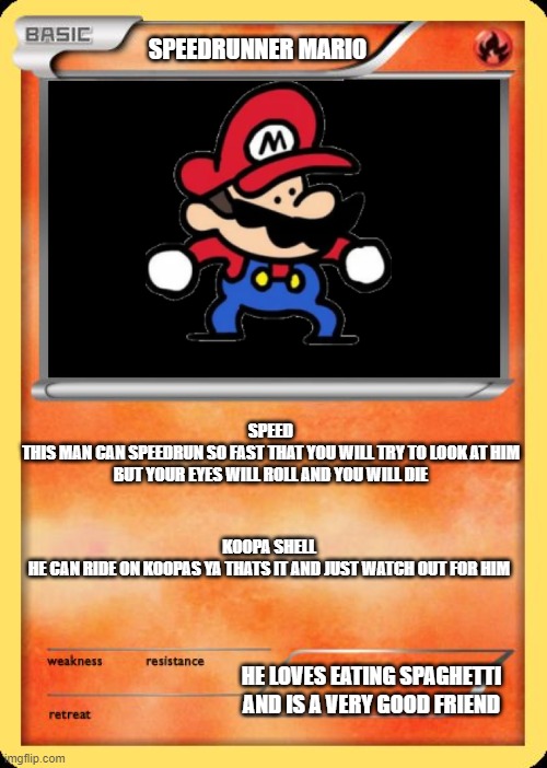 Blank Pokemon Card | SPEEDRUNNER MARIO; SPEED
THIS MAN CAN SPEEDRUN SO FAST THAT YOU WILL TRY TO LOOK AT HIM BUT YOUR EYES WILL ROLL AND YOU WILL DIE; KOOPA SHELL
HE CAN RIDE ON KOOPAS YA THATS IT AND JUST WATCH OUT FOR HIM; HE LOVES EATING SPAGHETTI AND IS A VERY GOOD FRIEND | image tagged in blank pokemon card | made w/ Imgflip meme maker