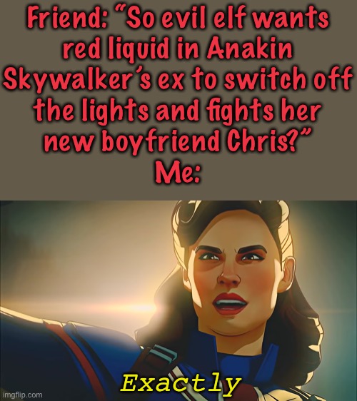 Thor the Dark World badly explained |  Friend: “So evil elf wants
red liquid in Anakin
Skywalker’s ex to switch off
the lights and fights her
new boyfriend Chris?”
Me:; Exactly | image tagged in exactly,thor the dark world,thor,aether,what if,captain carter | made w/ Imgflip meme maker