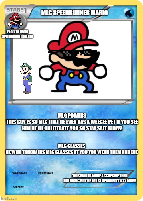 Pokemon card | MLG SPEEDRUNNER MARIO; EVOLVES FROM SPEEDRUNNER MARIO; MLG POWERS
THIS GUY IS SO MLG THAT HE EVEN HAS A WEEGEE PET IF YOU SEE HIM HE ILL OBLITERATE YOU SO STAY SAFE KIDZZZ; MLG GLASSES
HE WILL THROW HIS MLG GLASSES AT YOU YOU WEAR THEM AND DIE; THIS MAN IS MORE AGGRESIVE THEN HIS BASIC BUT HE LOVES SPAGHETTI WAY MORE | image tagged in pokemon card | made w/ Imgflip meme maker