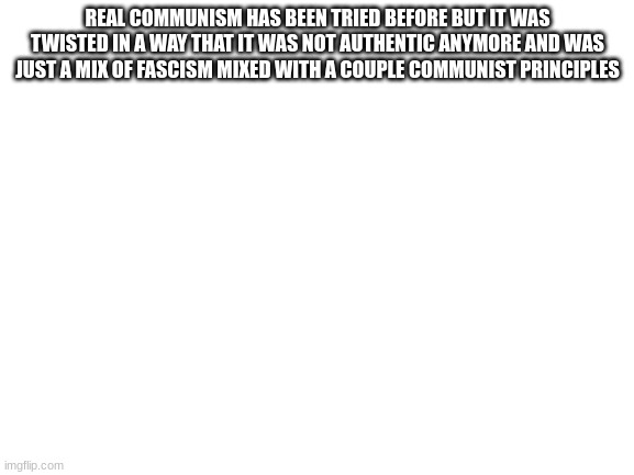 sincerely your friendly neighborhood commie revolutionist | REAL COMMUNISM HAS BEEN TRIED BEFORE BUT IT WAS TWISTED IN A WAY THAT IT WAS NOT AUTHENTIC ANYMORE AND WAS JUST A MIX OF FASCISM MIXED WITH A COUPLE COMMUNIST PRINCIPLES | image tagged in blank white template | made w/ Imgflip meme maker