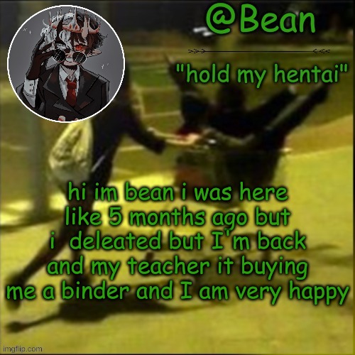 ye | hi im bean i was here like 5 months ago but i  deleted but I'm back and my teacher it buying me a binder and I am very happy | image tagged in beans weird temp | made w/ Imgflip meme maker