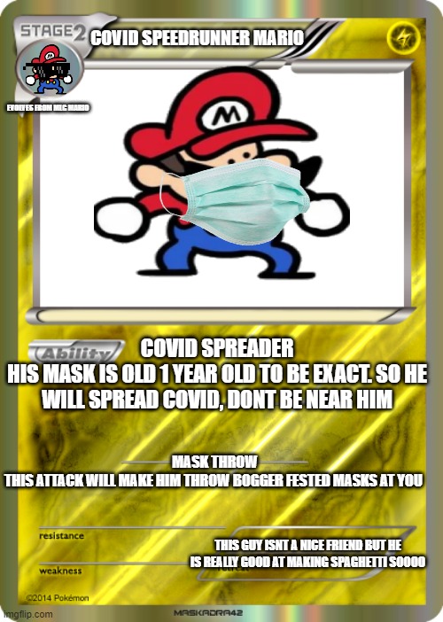 Blank Pokemon Card | COVID SPEEDRUNNER MARIO; EVOLVES FROM MLG MARIO; COVID SPREADER
HIS MASK IS OLD 1 YEAR OLD TO BE EXACT. SO HE WILL SPREAD COVID, DONT BE NEAR HIM; MASK THROW
THIS ATTACK WILL MAKE HIM THROW BOGGER FESTED MASKS AT YOU; THIS GUY ISNT A NICE FRIEND BUT HE IS REALLY GOOD AT MAKING SPAGHETTI SOOOO | image tagged in blank pokemon card | made w/ Imgflip meme maker