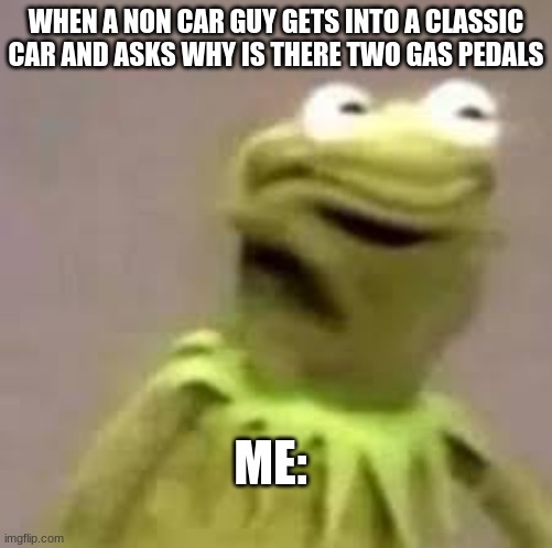 the non car guys | WHEN A NON CAR GUY GETS INTO A CLASSIC CAR AND ASKS WHY IS THERE TWO GAS PEDALS; ME: | image tagged in kermit | made w/ Imgflip meme maker