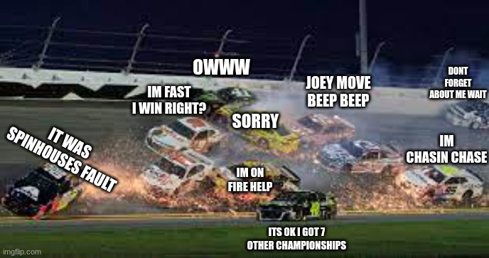 nascar meme | OWWW; DONT FORGET ABOUT ME WAIT; JOEY MOVE BEEP BEEP; IM FAST I WIN RIGHT? IM CHASIN CHASE; SORRY; IT WAS SPINHOUSES FAULT; IM ON FIRE HELP; ITS OK I GOT 7 OTHER CHAMPIONSHIPS | image tagged in nascar | made w/ Imgflip meme maker