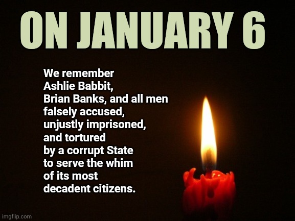CANDLE |  ON JANUARY 6; We remember 
Ashlie Babbit, 
Brian Banks, and all men 
falsely accused, 
unjustly imprisoned,
and tortured 
by a corrupt State
to serve the whim 
of its most 
decadent citizens. | image tagged in candle | made w/ Imgflip meme maker