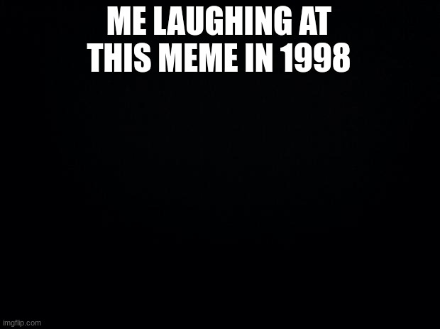 Black background | ME LAUGHING AT THIS MEME IN 1998 | image tagged in black background | made w/ Imgflip meme maker