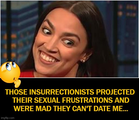 AOC Explains The REAL CAUSE of January 6th! | THOSE INSURRECTIONISTS PROJECTED 

THEIR SEXUAL FRUSTRATIONS AND

WERE MAD THEY CAN'T DATE ME... | image tagged in politics,crazy aoc,jan 6th,capitol,just because,alexandria ocasio-cortez | made w/ Imgflip meme maker