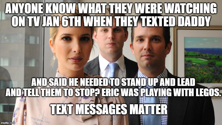 trump kids | ANYONE KNOW WHAT THEY WERE WATCHING ON TV JAN 6TH WHEN THEY TEXTED DADDY; AND SAID HE NEEDED TO STAND UP AND LEAD AND TELL THEM TO STOP? ERIC WAS PLAYING WITH LEGOS. TEXT MESSAGES MATTER | image tagged in trump kids | made w/ Imgflip meme maker
