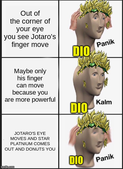 JJBA memes | Out of the corner of your eye you see Jotaro's finger move; DIO; Maybe only his finger can move because you are more powerful; DIO; JOTARO'S EYE MOVES AND STAR PLATNIUM COMES OUT AND DONUTS YOU; DIO | image tagged in memes,panik kalm panik | made w/ Imgflip meme maker