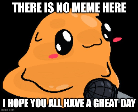 Have a nice day! | THERE IS NO MEME HERE; I HOPE YOU ALL HAVE A GREAT DAY | image tagged in happy,wholesome,meme,cute,why are you reading this,sus | made w/ Imgflip meme maker