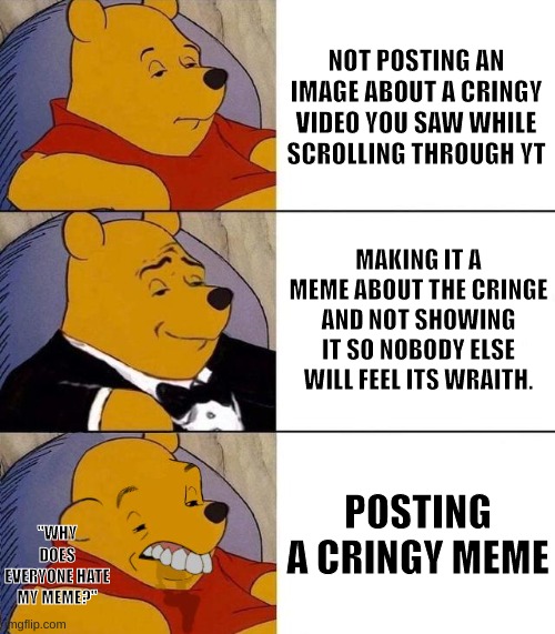 The cringe memes | NOT POSTING AN IMAGE ABOUT A CRINGY VIDEO YOU SAW WHILE SCROLLING THROUGH YT; MAKING IT A MEME ABOUT THE CRINGE AND NOT SHOWING IT SO NOBODY ELSE WILL FEEL ITS WRAITH. POSTING A CRINGY MEME; "WHY DOES EVERYONE HATE MY MEME?" | image tagged in best better blurst,cringe | made w/ Imgflip meme maker