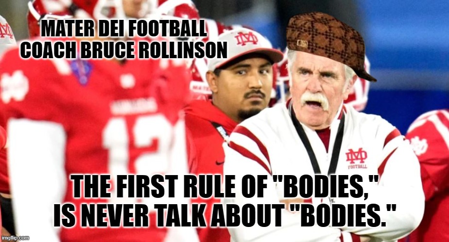 Mater Dei Football "Fight Club" leaves player with head injury, coach denies it's existence. | MATER DEI FOOTBALL COACH BRUCE ROLLINSON; THE FIRST RULE OF "BODIES," IS NEVER TALK ABOUT "BODIES." | image tagged in memes,mater dei,fight club,football,high school,hazing | made w/ Imgflip meme maker