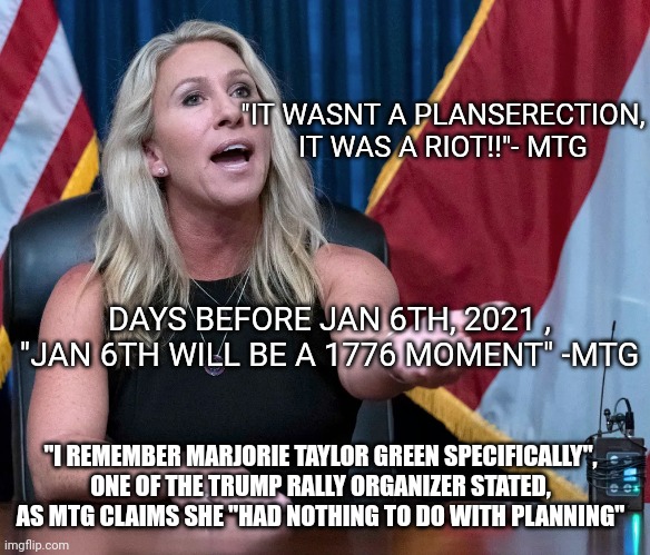 Lemming away, lemmings! | "IT WASNT A PLANSERECTION, IT WAS A RIOT!!"- MTG; DAYS BEFORE JAN 6TH, 2021 , "JAN 6TH WILL BE A 1776 MOMENT" -MTG; "I REMEMBER MARJORIE TAYLOR GREEN SPECIFICALLY", ONE OF THE TRUMP RALLY ORGANIZER STATED, AS MTG CLAIMS SHE "HAD NOTHING TO DO WITH PLANNING" | image tagged in marjorie taylor greene is this the holocaust | made w/ Imgflip meme maker