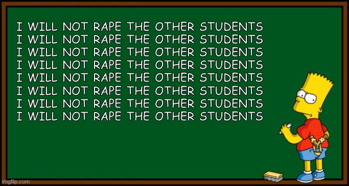 Bart Simpson - chalkboard | I WILL NOT RAPE THE OTHER STUDENTS
I WILL NOT RAPE THE OTHER STUDENTS
I WILL NOT RAPE THE OTHER STUDENTS
I WILL NOT RAPE THE OTHER STUDENTS
I WILL NOT RAPE THE OTHER STUDENTS
I WILL NOT RAPE THE OTHER STUDENTS
I WILL NOT RAPE THE OTHER STUDENTS
I WILL NOT RAPE THE OTHER STUDENTS | image tagged in bart simpson - chalkboard | made w/ Imgflip meme maker