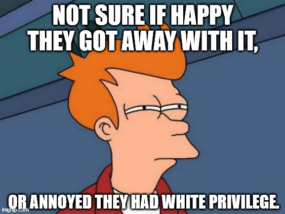 Futurama Fry | NOT SURE IF HAPPY THEY GOT AWAY WITH IT, OR ANNOYED THEY HAD WHITE PRIVILEGE. | image tagged in memes,futurama fry | made w/ Imgflip meme maker