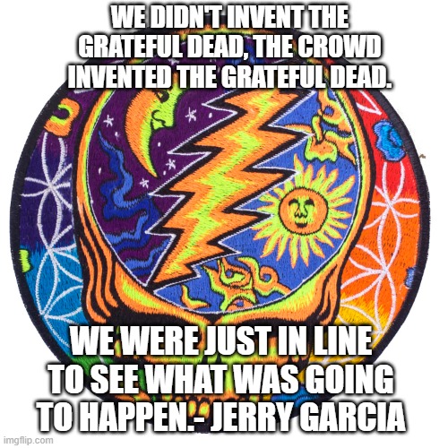 Grateful Dead | WE DIDN'T INVENT THE GRATEFUL DEAD, THE CROWD INVENTED THE GRATEFUL DEAD. WE WERE JUST IN LINE TO SEE WHAT WAS GOING TO HAPPEN.- JERRY GARCIA | image tagged in grateful dead stealie,grateful dead,jerry garcia | made w/ Imgflip meme maker