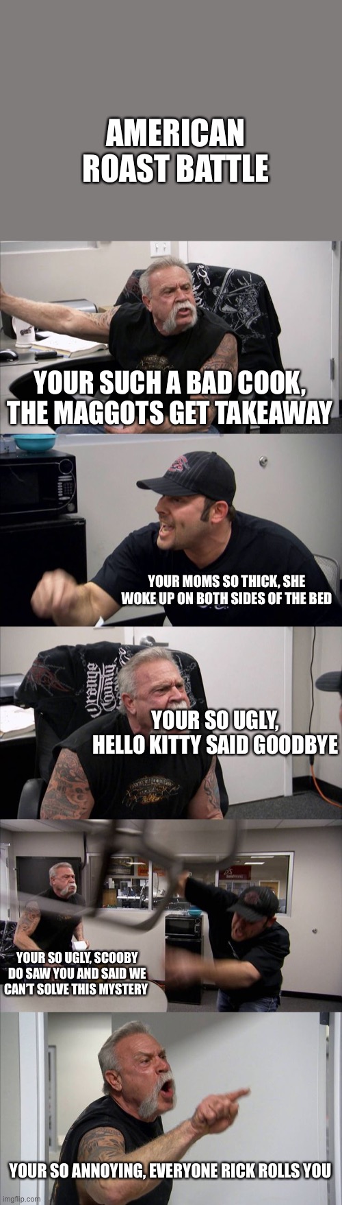 American Roast Battle | AMERICAN ROAST BATTLE; YOUR SUCH A BAD COOK, THE MAGGOTS GET TAKEAWAY; YOUR MOMS SO THICK, SHE WOKE UP ON BOTH SIDES OF THE BED; YOUR SO UGLY, HELLO KITTY SAID GOODBYE; YOUR SO UGLY, SCOOBY DO SAW YOU AND SAID WE CAN’T SOLVE THIS MYSTERY; YOUR SO ANNOYING, EVERYONE RICK ROLLS YOU | image tagged in memes,american chopper argument | made w/ Imgflip meme maker