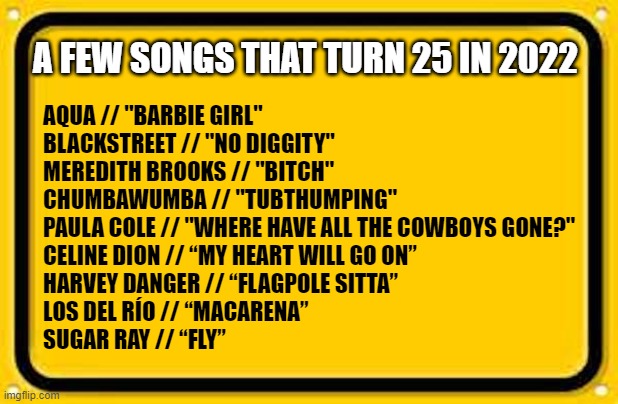 Songs that turn 25 in '22 | AQUA // "BARBIE GIRL"
BLACKSTREET // "NO DIGGITY"
MEREDITH BROOKS // "BITCH"
CHUMBAWUMBA // "TUBTHUMPING"
PAULA COLE // "WHERE HAVE ALL THE COWBOYS GONE?"
CELINE DION // “MY HEART WILL GO ON”
HARVEY DANGER // “FLAGPOLE SITTA”
LOS DEL RÍO // “MACARENA”
SUGAR RAY // “FLY”; A FEW SONGS THAT TURN 25 IN 2022 | image tagged in blank yellow sign 200,25 in 2022,2022,top songs | made w/ Imgflip meme maker