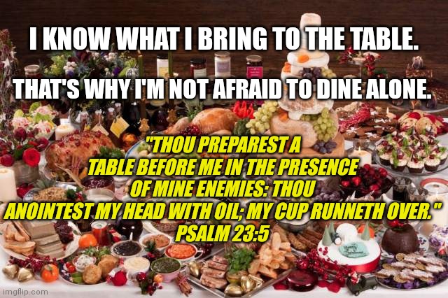 Don't be mad at my blessings. Be mad that you can't be a part of them. | I KNOW WHAT I BRING TO THE TABLE. THAT'S WHY I'M NOT AFRAID TO DINE ALONE. "THOU PREPAREST A TABLE BEFORE ME IN THE PRESENCE OF MINE ENEMIES: THOU ANOINTEST MY HEAD WITH OIL; MY CUP RUNNETH OVER."
PSALM 23:5 | image tagged in feast,in the presence of mine enemies,my cup runneth over,not afraid to dine alone,i know what i bring to the table,blessed | made w/ Imgflip meme maker