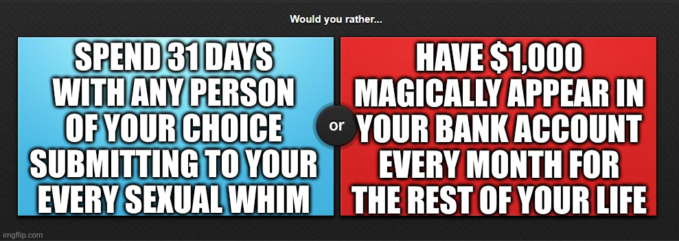 1st in a series | HAVE $1,000 MAGICALLY APPEAR IN YOUR BANK ACCOUNT EVERY MONTH FOR THE REST OF YOUR LIFE; SPEND 31 DAYS
WITH ANY PERSON
OF YOUR CHOICE
SUBMITTING TO YOUR
EVERY SEXUAL WHIM | image tagged in would you rather | made w/ Imgflip meme maker