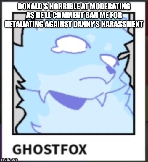 Ghostfox | DONALD’S HORRIBLE AT MODERATING AS HE’LL COMMENT BAN ME FOR RETALIATING AGAINST DANNY’S HARASSMENT | image tagged in ghostfox | made w/ Imgflip meme maker