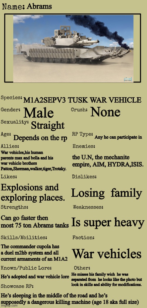 New OC showcase for RP stream | Abrams; M1A2SEPV3 TUSK WAR VEHICLE; None; Male; Straight; Depends on the rp; Any he can participate in; War vehicles,his human parents max and bella and his war vehicle brothers Patton,Sherman,walker,tiger,Trotsky. the U.N, the mechanite empire, AIM, HYDRA,ISIS. Losing  family; Explosions and exploring places. Is super heavy; Can go faster then most 75 ton Abrams tanks; The commander cupola has a duel m2hb system and all current armaments of an M1A2; War vehicles; He’s adopted and war vehicle lore; He misses his family wich  he was separated from  he looks like the photo but look in skills and ability for modifications. He’s sleeping in the middle of the road and he’s supposedly a dangerous killing machine (age 18 aka full size) | image tagged in new oc showcase for rp stream | made w/ Imgflip meme maker
