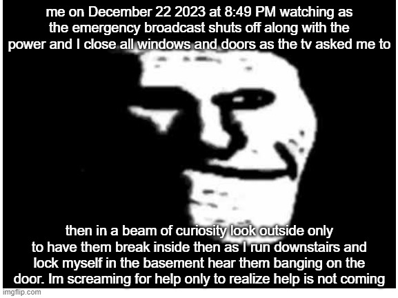 fun fact | me on December 22 2023 at 8:49 PM watching as the emergency broadcast shuts off along with the power and I close all windows and doors as the tv asked me to; then in a beam of curiosity look outside only to have them break inside then as I run downstairs and lock myself in the basement hear them banging on the door. Im screaming for help only to realize help is not coming | image tagged in help,the voices are becoming louder | made w/ Imgflip meme maker
