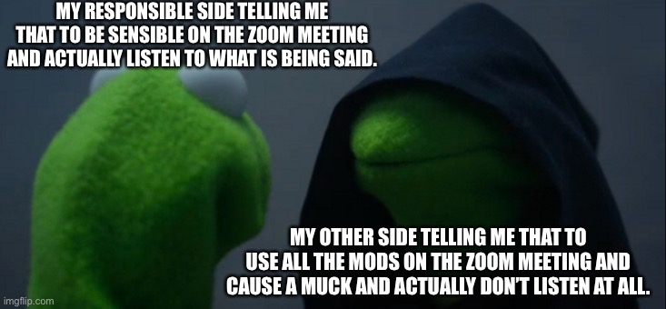 2 sides(zoom meeting) | MY RESPONSIBLE SIDE TELLING ME THAT TO BE SENSIBLE ON THE ZOOM MEETING AND ACTUALLY LISTEN TO WHAT IS BEING SAID. MY OTHER SIDE TELLING ME THAT TO USE ALL THE MODS ON THE ZOOM MEETING AND CAUSE A MUCK AND ACTUALLY DON’T LISTEN AT ALL. | image tagged in memes,evil kermit | made w/ Imgflip meme maker