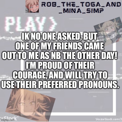 :) | IK NO ONE ASKED, BUT ONE OF MY FRIENDS CAME OUT TO ME AS NB THE OTHER DAY! I’M PROUD OF THEIR COURAGE, AND WILL TRY TO USE THEIR PREFERRED PRONOUNS. | image tagged in robs temp forgor who made it but ty | made w/ Imgflip meme maker
