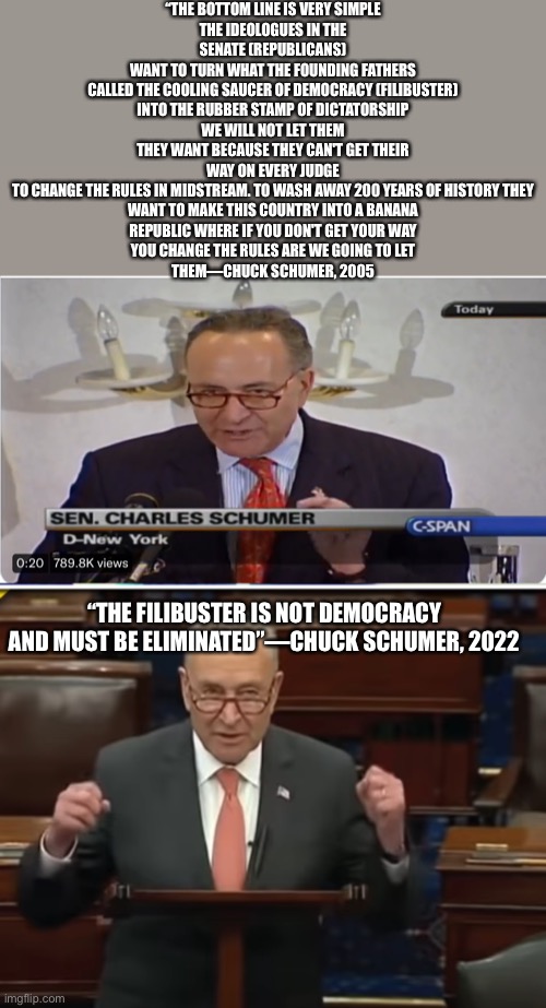 Schumer really said that back in 2005 and the audience cheered. The clip can be found on YouTube | “THE BOTTOM LINE IS VERY SIMPLE
THE IDEOLOGUES IN THE SENATE (REPUBLICANS)
WANT TO TURN WHAT THE FOUNDING FATHERS
CALLED THE COOLING SAUCER OF DEMOCRACY (FILIBUSTER)
INTO THE RUBBER STAMP OF DICTATORSHIP
WE WILL NOT LET THEM
THEY WANT BECAUSE THEY CAN'T GET THEIR
WAY ON EVERY JUDGE
TO CHANGE THE RULES IN MIDSTREAM. TO WASH AWAY 200 YEARS OF HISTORY THEY
WANT TO MAKE THIS COUNTRY INTO A BANANA
REPUBLIC WHERE IF YOU DON'T GET YOUR WAY
YOU CHANGE THE RULES ARE WE GOING TO LET
THEM—CHUCK SCHUMER, 2005; “THE FILIBUSTER IS NOT DEMOCRACY AND MUST BE ELIMINATED”—CHUCK SCHUMER, 2022 | image tagged in chuck schumer,liberal hypocrisy,senate,memes | made w/ Imgflip meme maker