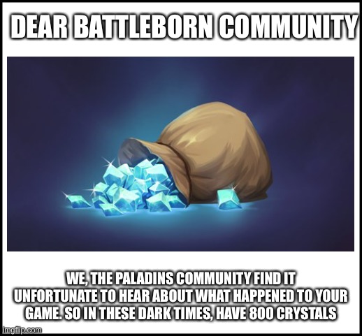 DEAR BATTLEBORN COMMUNITY; WE, THE PALADINS COMMUNITY FIND IT UNFORTUNATE TO HEAR ABOUT WHAT HAPPENED TO YOUR GAME. SO IN THESE DARK TIMES, HAVE 800 CRYSTALS | image tagged in Battleborn | made w/ Imgflip meme maker