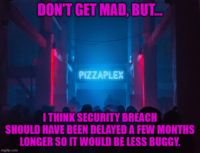 Pizzaplex | DON'T GET MAD, BUT... I THINK SECURITY BREACH SHOULD HAVE BEEN DELAYED A FEW MONTHS LONGER SO IT WOULD BE LESS BUGGY. | image tagged in pizzaplex | made w/ Imgflip meme maker
