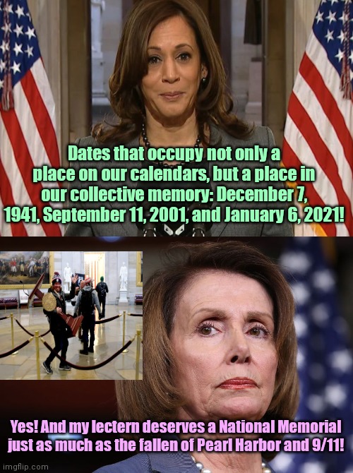 January 6th: Democrats shatter the glass ceiling of stupid | Dates that occupy not only a place on our calendars, but a place in our collective memory: December 7, 1941, September 11, 2001, and January 6, 2021! Yes! And my lectern deserves a National Memorial just as much as the fallen of Pearl Harbor and 9/11! | image tagged in bitter old nancy pelosi,kamala harris,january 6,propaganda,lies,crying democrats | made w/ Imgflip meme maker