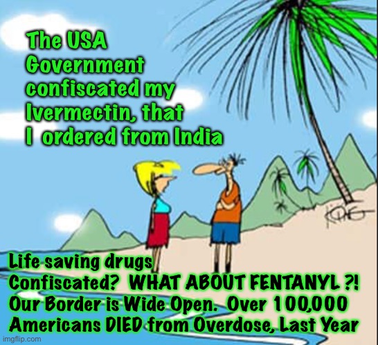 For the First Time in History… WHY did This begin NOW?! | The USA
Government 
confiscated my 
Ivermectin, that 
I  ordered from India; Life saving drugs 
Confiscated?  WHAT ABOUT FENTANYL ?!  
Our Border is Wide Open.  Over 100,000 Americans DIED from Overdose, Last Year | image tagged in memes,medicine,cures,saving lives,taking lives,power money control anti solution anti competition | made w/ Imgflip meme maker